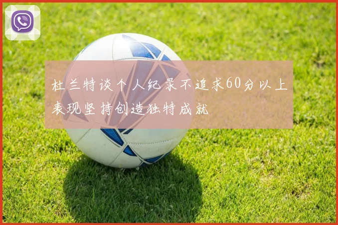 杜兰特谈个人纪录不追求60分以上表现坚持创造独特成就
