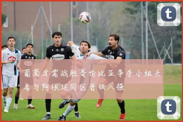 葡萄牙需战胜哥伦比亚争夺小组头名与阿根廷同区晋级八强