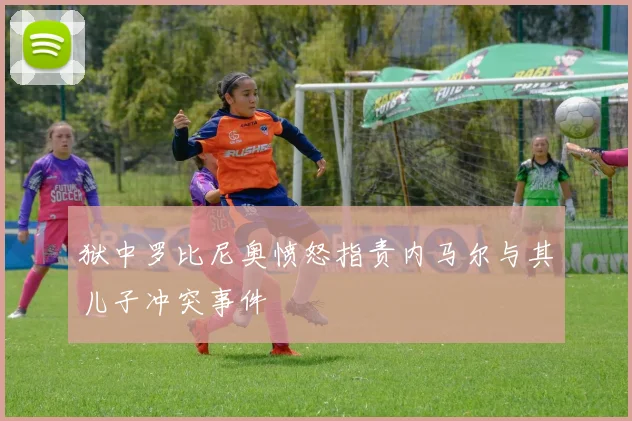 狱中罗比尼奥愤怒指责内马尔与其儿子冲突事件