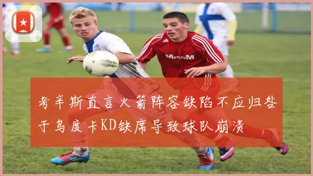 考辛斯直言火箭阵容缺陷不应归咎于乌度卡KD缺席导致球队崩溃