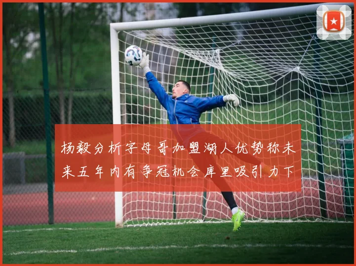 杨毅分析字母哥加盟湖人优势称未来五年内有争冠机会库里吸引力下降