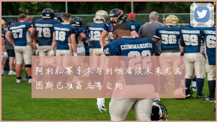 阿利松赛季末与利物浦谈未来尤文图斯已准备三年合约