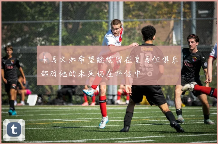 卡马文加希望继续留在皇马但俱乐部对他的未来仍在评估中