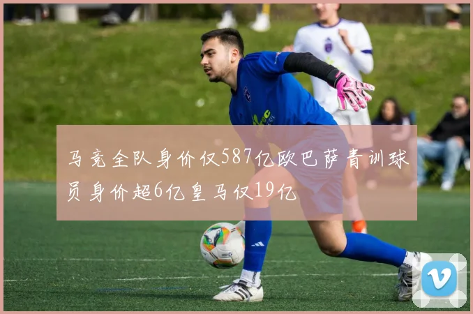 马竞全队身价仅587亿欧巴萨青训球员身价超6亿皇马仅19亿