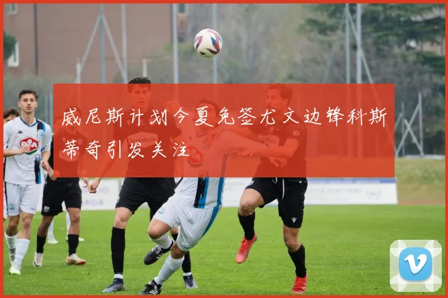 威尼斯计划今夏免签尤文边锋科斯蒂奇引发关注