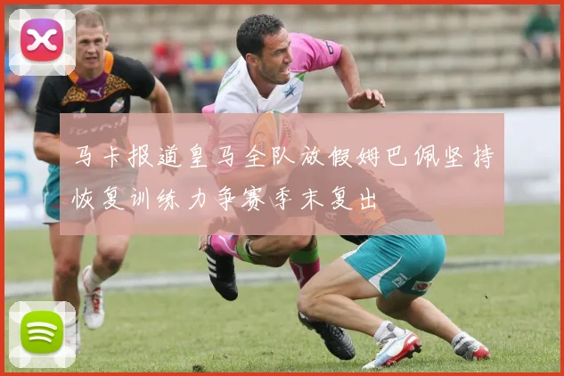 马卡报道皇马全队放假姆巴佩坚持恢复训练力争赛季末复出