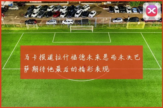 马卡报道拉什福德未来悬而未决巴萨期待他最后的精彩表现