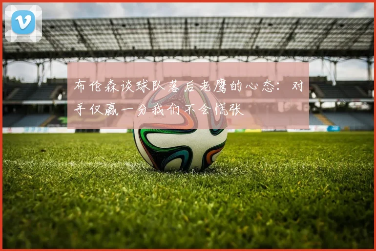 布伦森谈球队落后老鹰的心态：对手仅赢一分我们不会慌张