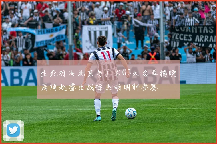 生死对决北京与广东G3大名单揭晓周琦赵睿出战徐杰胡明轩参赛